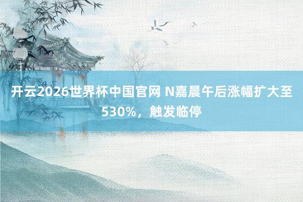 开云2026世界杯中国官网 N嘉晨午后涨幅扩大至530%，触发临停
