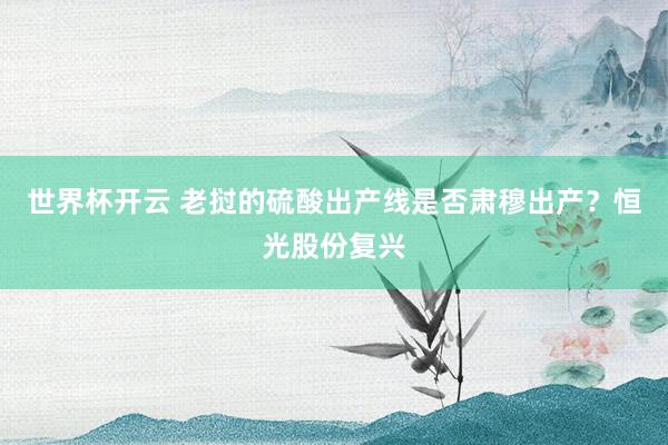 世界杯开云 老挝的硫酸出产线是否肃穆出产？恒光股份复兴