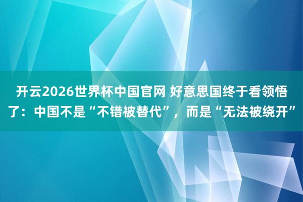 开云2026世界杯中国官网 好意思国终于看领悟了：中国不是“不错被替代”，而是“无法被绕开”