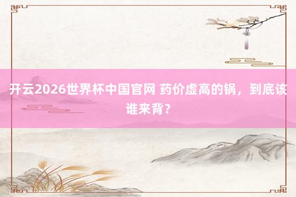 开云2026世界杯中国官网 药价虚高的锅，到底该谁来背？