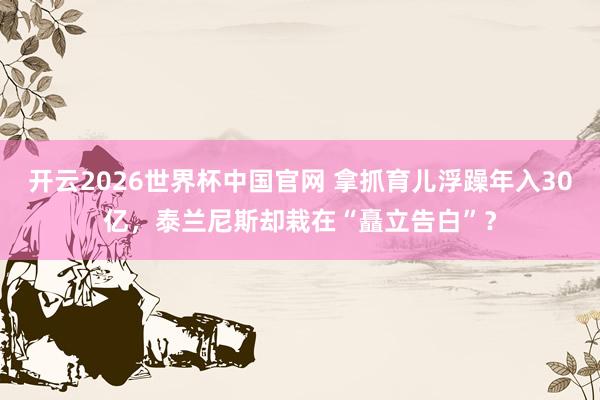 开云2026世界杯中国官网 拿抓育儿浮躁年入30亿，泰兰尼斯却栽在“矗立告白”？