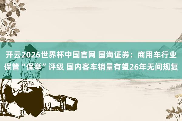 开云2026世界杯中国官网 国海证券：商用车行业保管“保举”评级 国内客车销量有望26年无间规复