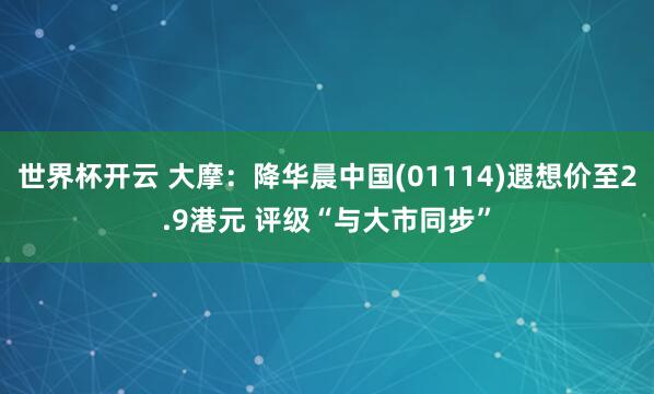 世界杯开云 大摩：降华晨中国(01114)遐想价至2.9港元 评级“与大市同步”