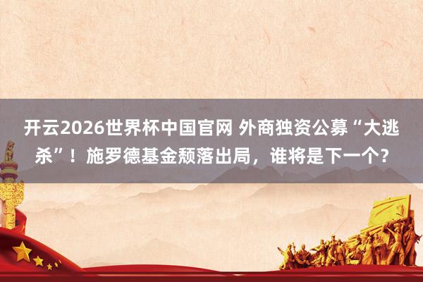 开云2026世界杯中国官网 外商独资公募“大逃杀”！施罗德基金颓落出局，谁将是下一个？