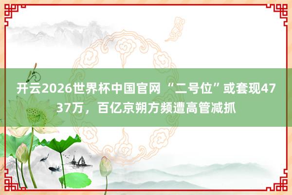 开云2026世界杯中国官网 “二号位”或套现4737万，百亿京朔方频遭高管减抓
