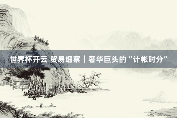 世界杯开云 贸易细察｜奢华巨头的“计帐时分”
