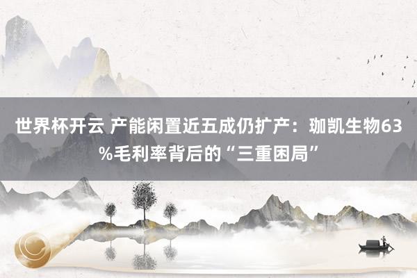 世界杯开云 产能闲置近五成仍扩产：珈凯生物63%毛利率背后的“三重困局”