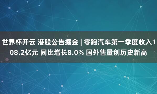 世界杯开云 港股公告掘金 | 零跑汽车第一季度收入108.2亿元 同比增长8.0% 国外售量创历史新高