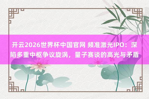 开云2026世界杯中国官网 频准激光IPO：深陷多重中枢争议旋涡，量子赛谈的高光与矛盾
