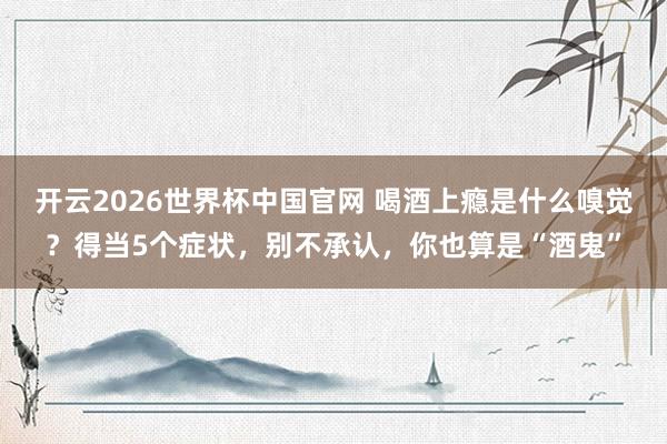 开云2026世界杯中国官网 喝酒上瘾是什么嗅觉？得当5个症状，别不承认，你也算是“酒鬼”