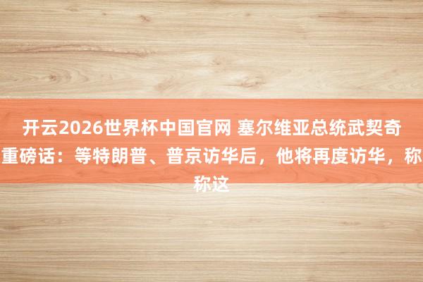 开云2026世界杯中国官网 塞尔维亚总统武契奇放重磅话：等特朗普、普京访华后，他将再度访华，称这
