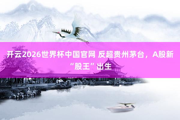 开云2026世界杯中国官网 反超贵州茅台，A股新“股王”出生