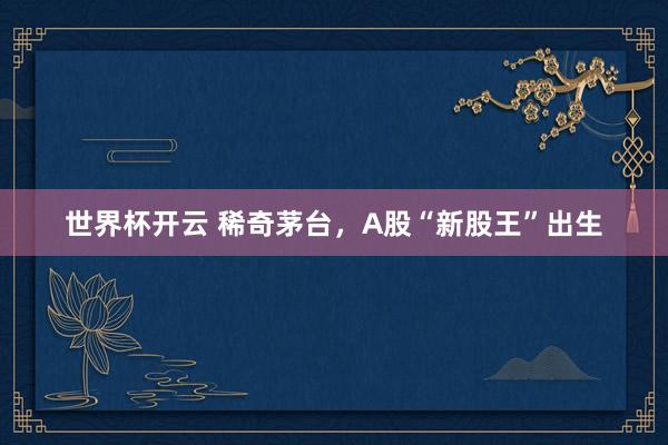 世界杯开云 稀奇茅台，A股“新股王”出生