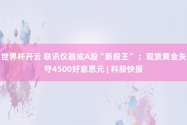 世界杯开云 联讯仪器成A股“新股王” ；现货黄金失守4500好意思元 | 科股快报