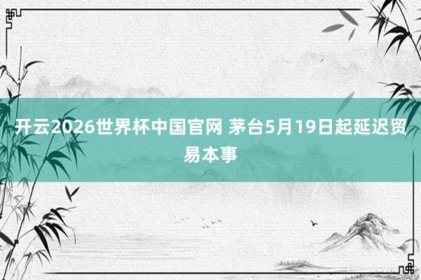 开云2026世界杯中国官网 茅台5月19日起延迟贸易本事