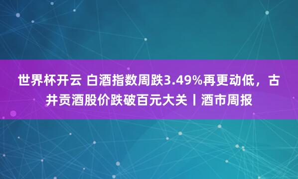 世界杯开云 白酒指数周跌3.49%再更动低，古井贡酒股价跌破百元大关丨酒市周报