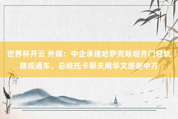 世界杯开云 外媒：中企承建哈萨克斯坦齐门轻轨建成通车，总统托卡耶夫用华文感谢中方