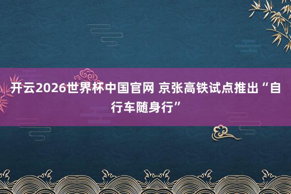 开云2026世界杯中国官网 京张高铁试点推出“自行车随身行”