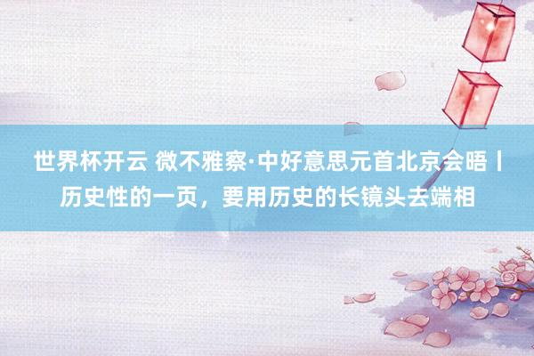世界杯开云 微不雅察·中好意思元首北京会晤丨历史性的一页，要用历史的长镜头去端相