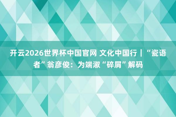 开云2026世界杯中国官网 文化中国行｜“瓷语者”翁彦俊：为端淑“碎屑”解码