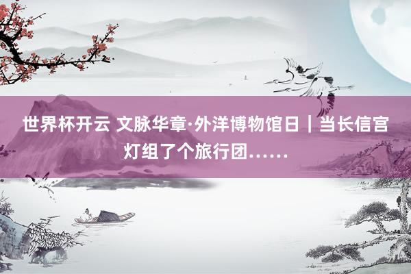 世界杯开云 文脉华章·外洋博物馆日｜当长信宫灯组了个旅行团……
