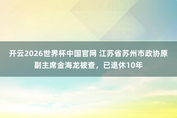 开云2026世界杯中国官网 江苏省苏州市政协原副主席金海龙被查，已退休10年