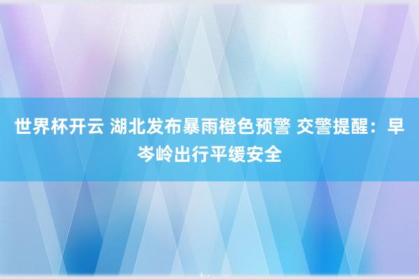 世界杯开云 湖北发布暴雨橙色预警 交警提醒：早岑岭出行平缓安全