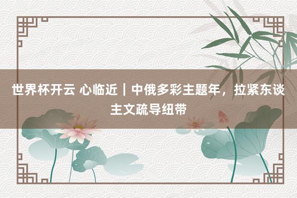 世界杯开云 心临近｜中俄多彩主题年，拉紧东谈主文疏导纽带