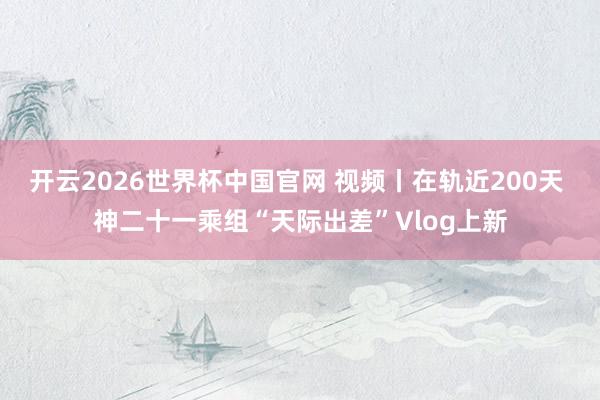 开云2026世界杯中国官网 视频丨在轨近200天 神二十一乘组“天际出差”Vlog上新