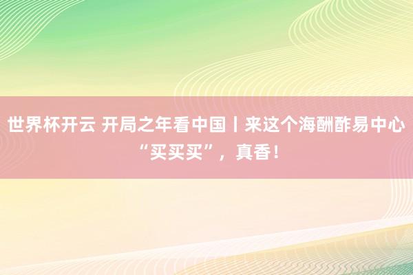 世界杯开云 开局之年看中国丨来这个海酬酢易中心“买买买”，真香！