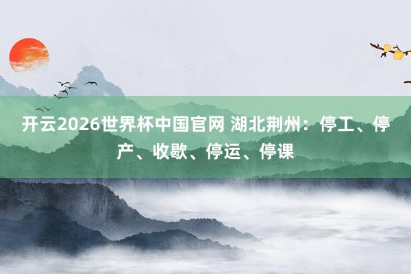 开云2026世界杯中国官网 湖北荆州：停工、停产、收歇、停运、停课