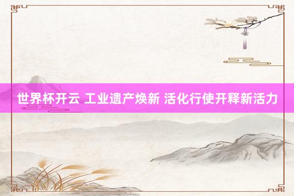 世界杯开云 工业遗产焕新 活化行使开释新活力