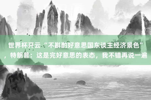 世界杯开云 “不斟酌好意思国东谈主经济景色”，特朗普：这是完好意思的表态，我不错再说一遍