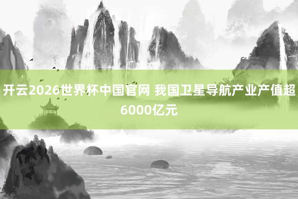 开云2026世界杯中国官网 我国卫星导航产业产值超6000亿元