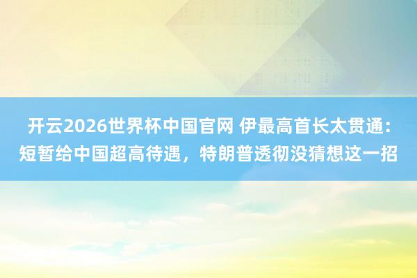 开云2026世界杯中国官网 伊最高首长太贯通：短暂给中国超高待遇，特朗普透彻没猜想这一招