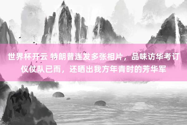 世界杯开云 特朗普连发多张相片，品味访华考订仪仗队已而，还晒出我方年青时的芳华军