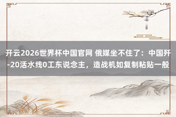 开云2026世界杯中国官网 俄媒坐不住了：中国歼-20活水线0工东说念主，造战机如复制粘贴一般