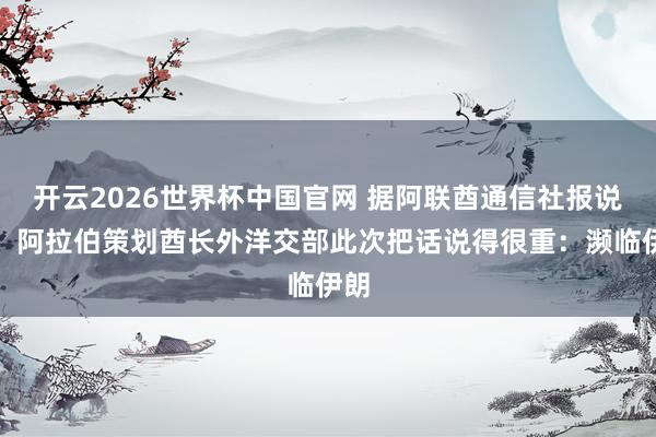 开云2026世界杯中国官网 据阿联酋通信社报说念，阿拉伯策划酋长外洋交部此次把话说得很重：濒临伊朗