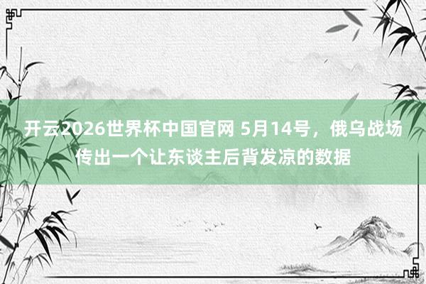 开云2026世界杯中国官网 5月14号，俄乌战场传出一个让东谈主后背发凉的数据
