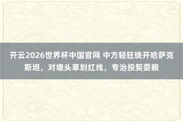 开云2026世界杯中国官网 中方轻狂绕开哈萨克斯坦，对墙头草划红线，专治投契耍赖