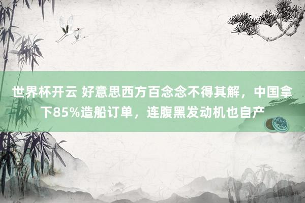 世界杯开云 好意思西方百念念不得其解，中国拿下85%造船订单，连腹黑发动机也自产