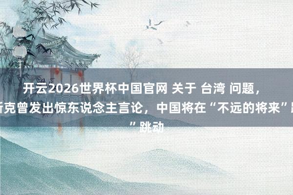 开云2026世界杯中国官网 关于 台湾 问题， 马斯克曾发出惊东说念主言论，中国将在“不远的将来”跳动