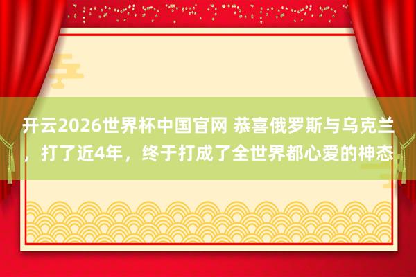 开云2026世界杯中国官网 恭喜俄罗斯与乌克兰，打了近4年，终于打成了全世界都心爱的神态
