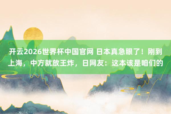 开云2026世界杯中国官网 日本真急眼了！刚到上海，中方就放王炸，日网友：这本该是咱们的