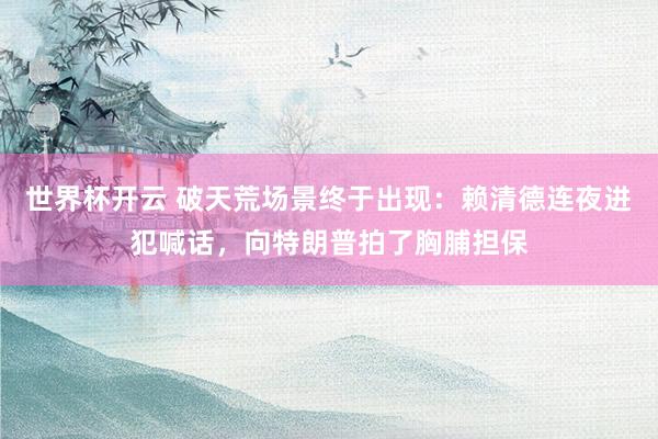 世界杯开云 破天荒场景终于出现：赖清德连夜进犯喊话，向特朗普拍了胸脯担保