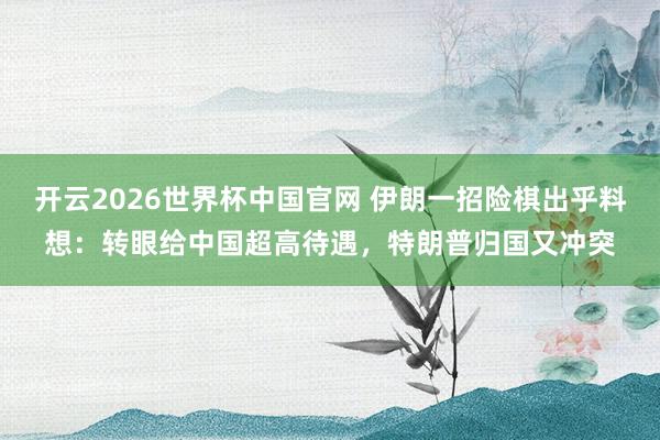 开云2026世界杯中国官网 伊朗一招险棋出乎料想：转眼给中国超高待遇，<a href=