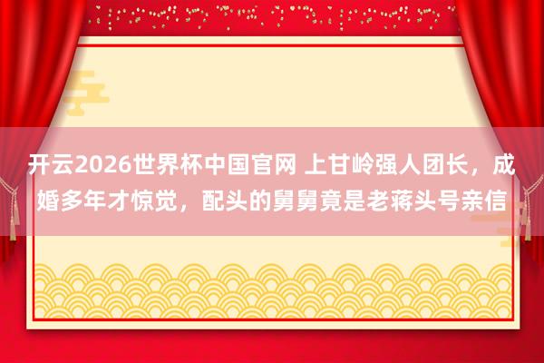 开云2026世界杯中国官网 上甘岭强人团长，成婚多年才惊觉，配头的舅舅竟是老蒋头号亲信