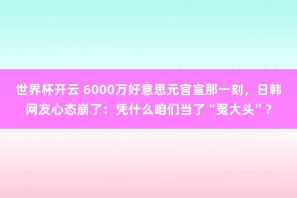 世界杯开云 6000万好意思元官宣那一刻，日韩网友心态崩了：凭什么咱们当了“冤大头”？