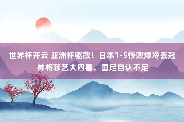 世界杯开云 亚洲杯驱散！日本1-5惨败爆冷丢冠 神将献艺大四喜，国足自认不足
