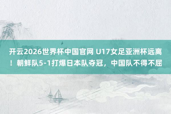 开云2026世界杯中国官网 U17女足亚洲杯远离！朝鲜队5-1打爆日本队夺冠，中国队不得不屈